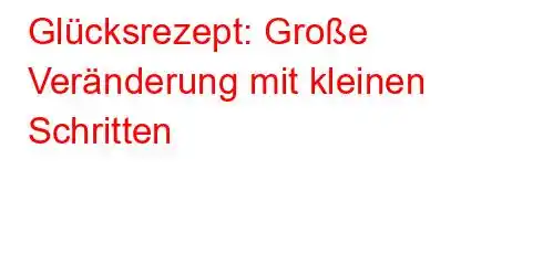 Glücksrezept: Große Veränderung mit kleinen Schritten