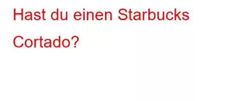 Hast du einen Starbucks Cortado?