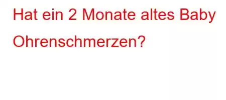 Hat ein 2 Monate altes Baby Ohrenschmerzen?