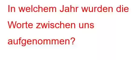 In welchem ​​Jahr wurden die Worte zwischen uns aufgenommen?