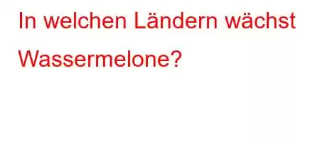 In welchen Ländern wächst Wassermelone?