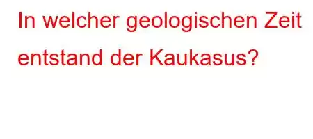 In welcher geologischen Zeit entstand der Kaukasus