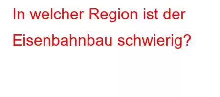 In welcher Region ist der Eisenbahnbau schwierig?