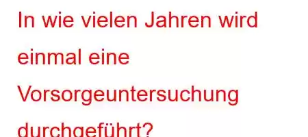 In wie vielen Jahren wird einmal eine Vorsorgeuntersuchung durchgeführt?