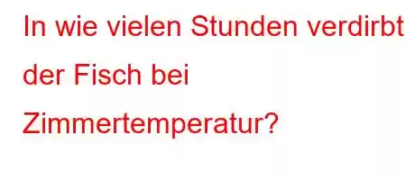 In wie vielen Stunden verdirbt der Fisch bei Zimmertemperatur?