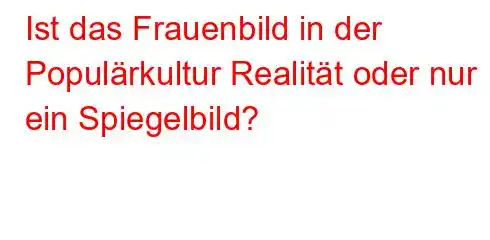 Ist das Frauenbild in der Populärkultur Realität oder nur ein Spiegelbild?