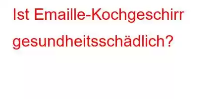 Ist Emaille-Kochgeschirr gesundheitsschädlich?