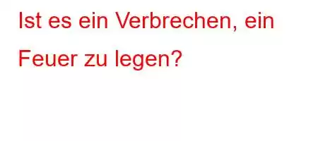 Ist es ein Verbrechen, ein Feuer zu legen