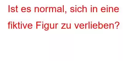 Ist es normal, sich in eine fiktive Figur zu verlieben?