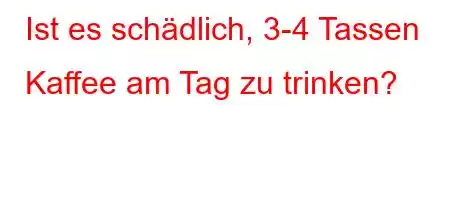 Ist es schädlich, 3-4 Tassen Kaffee am Tag zu trinken?