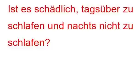 Ist es schädlich, tagsüber zu schlafen und nachts nicht zu schlafen?