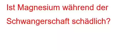 Ist Magnesium während der Schwangerschaft schädlich