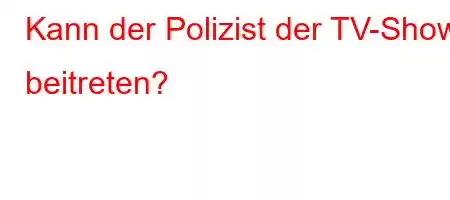 Kann der Polizist der TV-Show beitreten?