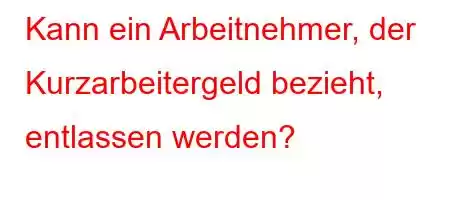 Kann ein Arbeitnehmer, der Kurzarbeitergeld bezieht, entlassen werden?