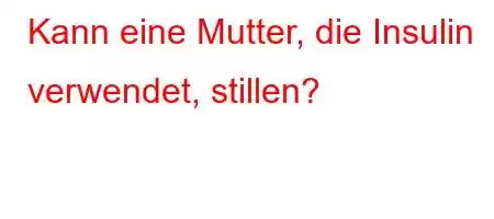 Kann eine Mutter, die Insulin verwendet, stillen?