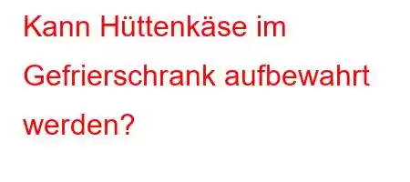 Kann Hüttenkäse im Gefrierschrank aufbewahrt werden