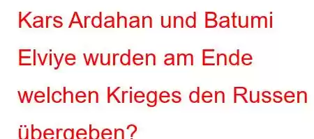 Kars Ardahan und Batumi Elviye wurden am Ende welchen Krieges den Russen übergeben