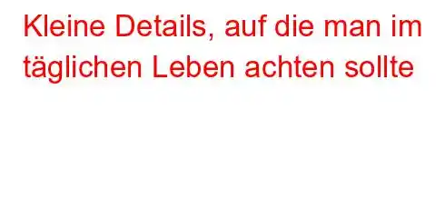 Kleine Details, auf die man im täglichen Leben achten sollte