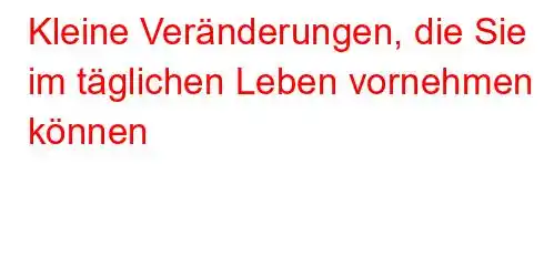 Kleine Veränderungen, die Sie im täglichen Leben vornehmen können