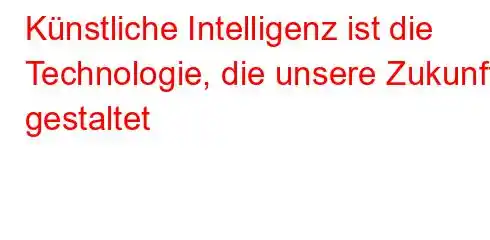 Künstliche Intelligenz ist die Technologie, die unsere Zukunft gestaltet