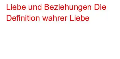 Liebe und Beziehungen Die Definition wahrer Liebe