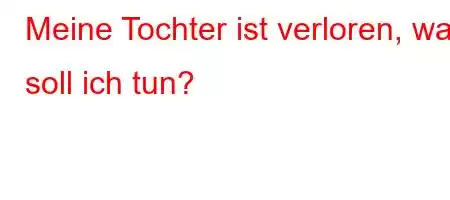 Meine Tochter ist verloren, was soll ich tun