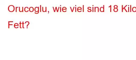 Orucoglu, wie viel sind 18 Kilo Fett?