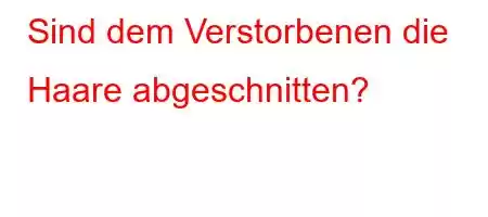 Sind dem Verstorbenen die Haare abgeschnitten?