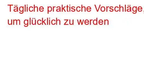 Tägliche praktische Vorschläge, um glücklich zu werden