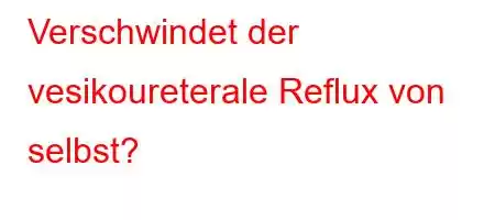 Verschwindet der vesikoureterale Reflux von selbst