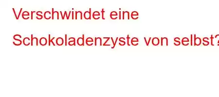 Verschwindet eine Schokoladenzyste von selbst?