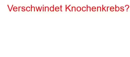 Verschwindet Knochenkrebs?