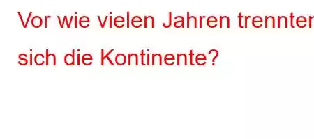 Vor wie vielen Jahren trennten sich die Kontinente