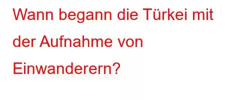 Wann begann die Türkei mit der Aufnahme von Einwanderern?