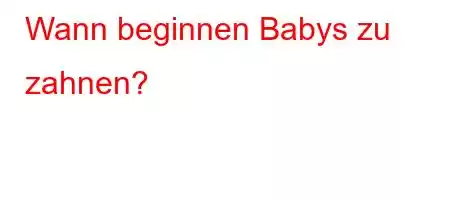 Wann beginnen Babys zu zahnen