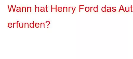 Wann hat Henry Ford das Auto erfunden?