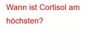 Wann ist Cortisol am höchsten?