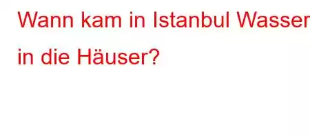 Wann kam in Istanbul Wasser in die Häuser?