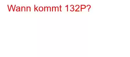 Wann kommt 132P?