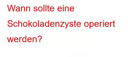 Wann sollte eine Schokoladenzyste operiert werden?