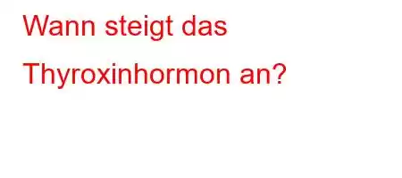 Wann steigt das Thyroxinhormon an?