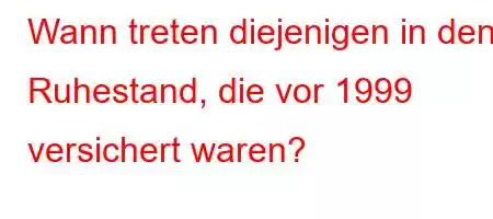 Wann treten diejenigen in den Ruhestand, die vor 1999 versichert waren?