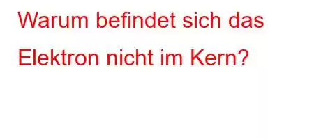 Warum befindet sich das Elektron nicht im Kern?