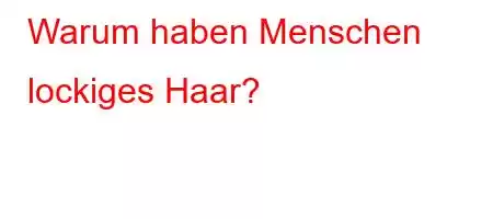 Warum haben Menschen lockiges Haar?