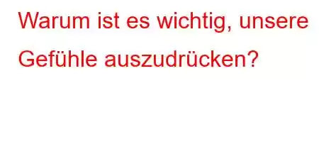 Warum ist es wichtig, unsere Gefühle auszudrücken?