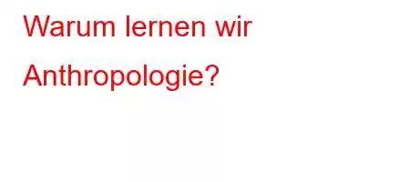 Warum lernen wir Anthropologie?