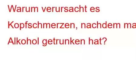 Warum verursacht es Kopfschmerzen, nachdem man Alkohol getrunken hat