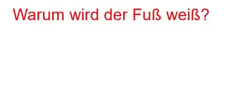 Warum wird der Fuß weiß?