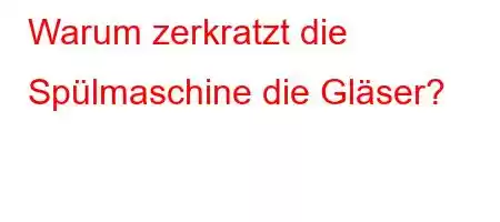 Warum zerkratzt die Spülmaschine die Gläser?