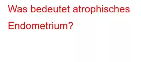 Was bedeutet atrophisches Endometrium?